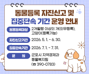 동물등록 자진신고 및 집중단속 기간 운영 안내
○ 동물등록대상 : 2개월령 이상의 개(의무등록), 고양이(등록가능)
○ 자진신고기간 : 2026. 5. 1. ~ 6. 30.
○ 집중단속기간 : 2026. 7. 1. ~ 7. 31.
○ 문의 : 군포시 지역경제과 동물복지팀 (☎ 390-0783)