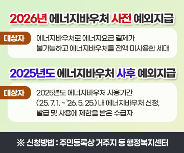 2026년 에너지바우처 사전 예외지급
대상자 : 에너지바우처로 에너지요금 결제가 불가능하고 에너지바우처를 전액 미사용한 세대

2025년도 에너지바우처 사후 예외지급
대상자 : 2025년도 에너지바우처 사용기간('25. 7. 1. ~ '26. 5. 25.) 내 에너지바우처 신청, 발급 및 사용에 제한을 받은 수급자

 ※ 신청방법 : 주민등록상 거주지 동 행정복지센터