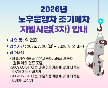 2026년 노후운행차 조기폐차 지원사업(3차) 안내
○ 사 업 량: 약 22대
○ 접수기간: 2026. 7. 20.(월) ~ 2026. 8. 21.(금)
○ 접수대상
  - 배출가스 4등급 경유자동차, 5등급 자동차(경유 이외 연료 포함)
  -2009.08.31. 이전 배출허용기준에 맞게 제작된 도로용 3종 건설기계
  -2004.12.31. 이전 배출허용기준에 맞게 제작된 지게차, 굴착기