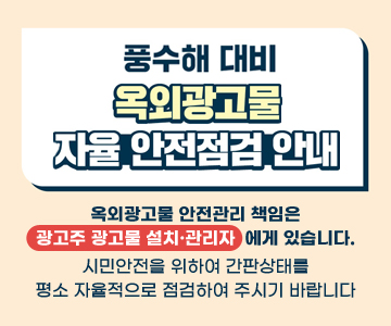 풍수해 대비 옥외광고물 자율 안전점검 안내
옥외광고물 안전관리 책임은 광고주 광고물 설치·관리자에게 있습니다. 시민안전을 위하여 간판상태를 평소 자율적으로 점검하여 주시기 바랍니다.