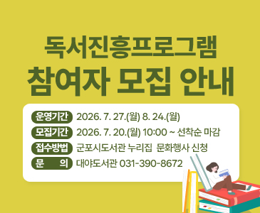 독서진흥프로그램 참여자 모집 안내

운영기간: 2026. 7. 27.(월) ∼ 8. 24.(월)
○ 모집기간: 2026. 7. 20.(월) 10:00 ~ 선착순 마감
○ 접수방법: 군포시도서관 누리집 > 문화행사 신청
○ 문 의: 대야도서관 ☎031-390-8672
