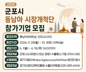 2026 군포시 동남아 시장개척단 참가기업 모집
파견지역 : 동남아(베트남, 인도네시아)
파견기간 : 2026. 9. 28(월) ~ 10. 3(토) (4박6일)
모집기간 : 6. 1(월) ~ 6. 18.(목) 16:00까지
모집대상 : 군포시소재(본사 또는 공장) 수출중소기업 3개사 내외
신청방법 : 경기기업비서(https://egbiz.or.kr/pd/54378.do) 온라인 접수
문의처 : 경기도경제과학진흥원 수출마케팅팀 (031-259-6144)