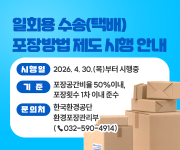일회용 수송(택배) 포장방법 제도 시행 안내
○ 시행일 : 2026. 4. 30.(목)부터 시행중
○ 기준 : 포장공간비율 50%이내, 포장횟수 1차 이내 준수
○ 문의처 : 한국환경공단 환경포장관리부 (☎032-590-4914)