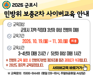 2026 군포시 민방위 보충2차 사이버교육 안내
교육대상 : 군포시 지역·직장대 3년차 이상 민방위 대원
교육기간 : 2026.10. 19.(월) ~ 11. 30.(월) (최종)
교육시간 : 3~4년차 대원 2시간 / 5년차 이상 대원 1시간
※ 민방위 교육 불참 시 민방위기본법 제39조에 따라 과태료가 부과됩니다.
※ 26년도 마지막 교육일정입니다.
사이버교육 바로가기
교육문의 1566-8448 (평일 9~18시, 주말, 공휴일 AI상담)