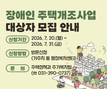 장애인 주택개조사업  대상자 모집 안내
○ 신청기간 : 2026. 7. 20.(월) ~ 2026. 7. 31.(금) 
○ 신청방법 : 방문신청 (거주지 동 행정복지센터)
○ 문의 : 주택정책과 주거복지팀 (☎ 031-390-0737)
