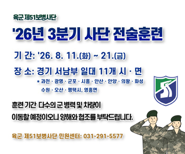육군 제51보병사단
'26년 3분기 사단 전술훈련
기간 : 26. 8. 11.(화) ~ 21.(금)
장소 : 경기 서남부 일대 11개 시·면
*과천·광명·군포·시흥·안산·안양·의왕·화성·수원·오산·평택시, 영흥면
훈련기간 다수의 군병력 및 차량이 이동할 예정이오니 양해와 협조를 부탁드립니다.
육군 제51보병사단 민원센터 : 031-291-5577