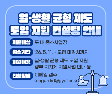 일·생활 균형 제도 도입 지원 컨설팅 안내
○ 지원대상 : 도 내 중소사업장
○ 접수기간 : ‘26. 5. 11. ~ 모집 마감시까지
○ 지원내용 : 일·생활 균형 제도 도입 지원, 정부·지자체 지원사업 안내 등
○ 신청방법 : 이메일 접수(eogurrkd@gyef.or.kr)