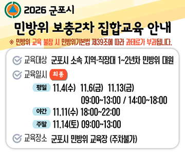 2026 군포시 민방위 보충2차 집합교육 안내
* 민방위 교육 불참 시 민방위기본법 제39조에 따라 과태료가 부과됩니다.
교육대상 : 군포시 소속 지역·직장대 1~2년차 민방위 대원
교육일시(최종)
평일 11.4(수) 11.6(금) 11.13(금) 09:00~13:00 / 14:00~18:00
야간 11.11(수) 18:00~22:00
주말 11.14(토) 09:00~13:00
교육장소 : 군포시 민방위 교육장 (주차불가)