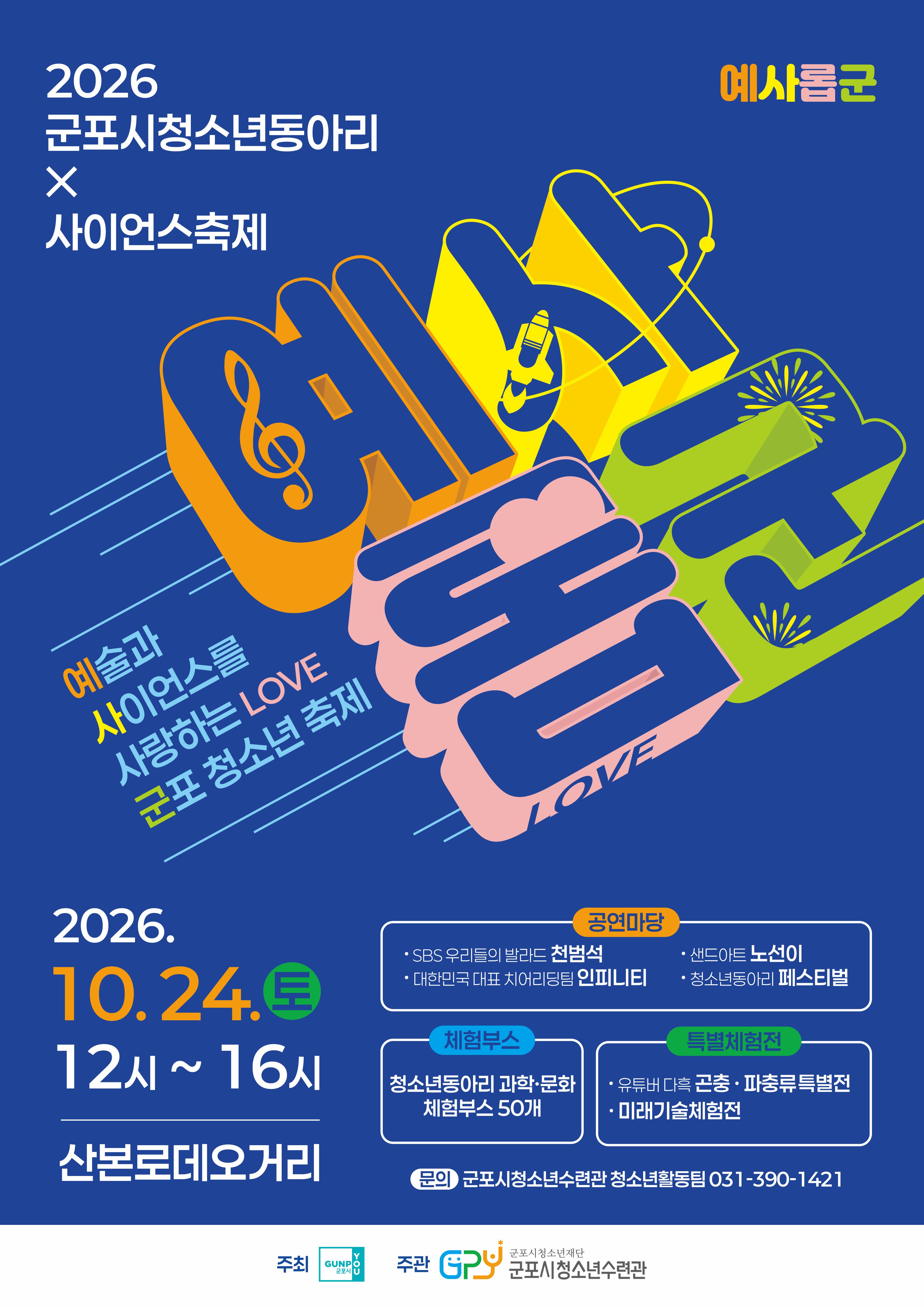 2026 군포시청소년동아리 X 사이언스축제 / 예사롭군 / 예술과 사이언스를 사랑하는 LOVE 군포청소년 축제 / 예사롭군 / 2026. 10. 24.(토) 12시 ~ 16시 산본로데오거리 / 공연마당 • SBS 우리들의 발라드 천범석 • 샌드아트 노선이 • 대한민국 대표 치어리딩팀 인피니티 • 청소년동아리 페스티벌 / 체험부스 : 청소년동아리 과학·문화 체험부스 50개 / 특별체험전 • 유튜버 다흑 곤충파충류특별전 • 미래기술체험전 / 문의 : 군포시청소년수련관 청소년활동팀 031-390-1421 / 주최 : 군포시 / 주관 : 군포시청소년수련관