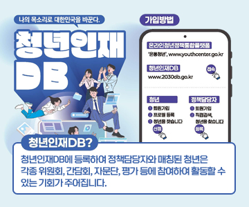 나의&nbsp;목소리로&nbsp;대한민국을&nbsp;바꾼다.
청년인재DB
청년인재DB?
청년인재DB에&nbsp;등록하여&nbsp;정책담당자와&nbsp;매칭된&nbsp;청년은&nbsp;각종&nbsp;위원회,&nbsp;간담회,&nbsp;자문단,&nbsp;평가&nbsp;등에&nbsp;참여하여&nbsp;활동할&nbsp;수&nbsp;있는&nbsp;기회가&nbsp;주어집니다.
가입방법&nbsp;:&nbsp;온라인청년정책통합플랫폼&nbsp;'온통청년',&nbsp;www.youthcenter.go.kr
청년인재DB&nbsp;:&nbsp;www.2030db.go.kr&nbsp;접속
청년&nbsp;:&nbsp;1.회원가입&nbsp;-&nbsp;2.&nbsp;프로필&nbsp;등록&nbsp;-&nbsp;3.&nbsp;청년을&nbsp;찾습니다&nbsp;-&nbsp;신청
정책담당자&nbsp;:&nbsp;1.&nbsp;회원가입&nbsp;-&nbsp;2.직접검색,&nbsp;청년을&nbsp;찾습니다&nbsp;-&nbsp;등록