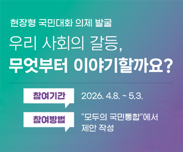 현장형&nbsp;국민대화&nbsp;의제&nbsp;발굴
우리&nbsp;사회의&nbsp;갈등,&nbsp;무엇부터&nbsp;이야기할까요?
참여기간&nbsp;:&nbsp;2026.&nbsp;4.8.&nbsp;~&nbsp;5.3.
참여방법&nbsp;:&nbsp;"모두의&nbsp;국민통합"에서&nbsp;제안&nbsp;작성